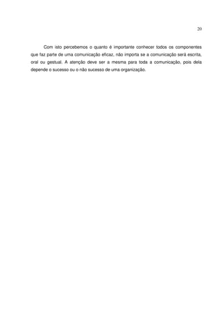 20 
Com isto percebemos o quanto é importante conhecer todos os componentes 
que faz parte de uma comunicação eficaz, não importa se a comunicação será escrita, 
oral ou gestual. A atenção deve ser a mesma para toda a comunicação, pois dela 
depende o sucesso ou o não sucesso de uma organização. 
 