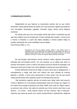21 
3 COMUNICAÇÃO ESCRITA 
Independente do que falamos os documentos escritos são os que melhor 
transmitem nossos pensamentos de acordo com o que queremos registrar que pode ser 
uma informação, reclamação, sugestão, conceitos, regras, dentre outros objetivos 
existentes.. 
No entanto para que uma comunicação escrita seja eficaz é necessário que ela 
seja clara, objetiva, que se conheça bem a língua utilizada pelo receptor, a forma como 
o mesmo a interpreta e a partir dos dados coletados o emissor poderá redigir ao 
receptor alcançando com maior facilidade o que se deseja. 
Para Pimenta (2002, p. 151) 
Expressar-se por meio da palavra escrita, redigir, é uma prática comum e 
necessária entre os profissionais que trabalham em empresas. Em geral, os 
objetivos dessa prática são: obter e fornecer informação; promover uma ação 
específica; promover, manter ou encerrar relacionamentos comerciais. 
Na comunicação administrativa iremos conhecer melhor algumas ferramentas 
utilizadas pela comunicação escrita em uma empresa, se um gestor quer obter ou 
fornecer informações a quem o mesmo não possa comunicar através da linguagem oral 
utilizará de meios que circulem com maior agilidade e eficácia aos seus destinatários. 
Existem diferentes formas de se redigir um texto é tanto que se apagássemos e 
começássemos a redigir este texto com certeza não seria utilizada as mesmas 
palavras, o sentido, a forma como escrevemos é única, porém uma vez que escrita 
nossos pensamentos ficam expostos a quem se interessar pelo assunto. 
Nós estudamos registros escritos de autores para redigir sobre este assunto, 
Tomasi e Medeiros em uma pequena apresentação antes de começar seu registro no 
livro sobre Comunicação Empresarial cita Gullar (2006, p.50) onde diz “Agora mesmo, 
ao escrever esta crônica, não sabia de antemão que forma tomaria esta frase a que 
escrevo – ou invento – neste instante mesmo. De fato, escrever, falar é improviso.” 
Improviso que nasce de acordo com nossos conhecimentos e experiências, redigimos 
 