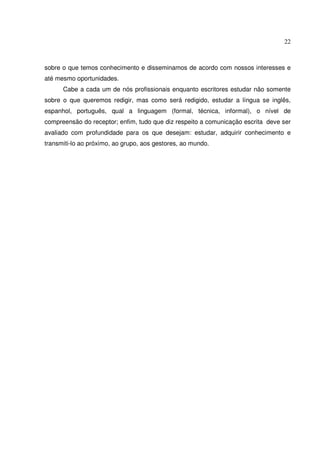 22 
sobre o que temos conhecimento e disseminamos de acordo com nossos interesses e 
até mesmo oportunidades. 
Cabe a cada um de nós profissionais enquanto escritores estudar não somente 
sobre o que queremos redigir, mas como será redigido, estudar a língua se inglês, 
espanhol, português, qual a linguagem (formal, técnica, informal), o nível de 
compreensão do receptor; enfim, tudo que diz respeito a comunicação escrita deve ser 
avaliado com profundidade para os que desejam: estudar, adquirir conhecimento e 
transmiti-lo ao próximo, ao grupo, aos gestores, ao mundo. 
 