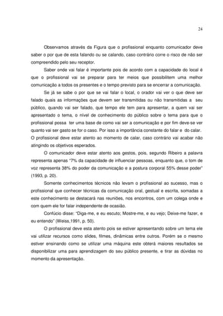 24 
Observamos através da Figura que o profissional enquanto comunicador deve 
saber o por que de esta falando ou se calando, caso contrário corre o risco de não ser 
compreendido pelo seu receptor. 
Saber onde vai falar é importante pois de acordo com a capacidade do local é 
que o profissional vai se preparar para ter meios que possibilitem uma melhor 
comunicação a todos os presentes e o tempo previsto para se encerrar a comunicação. 
Se já se sabe o por que se vai falar o local, o orador vai ver o que deve ser 
falado quais as informações que devem ser transmitidas ou não transmitidas a seu 
público, quando vai ser falado, que tempo ele tem para apresentar, a quem vai ser 
apresentado o tema, o nível de conhecimento do público sobre o tema para que o 
profissional possa ter uma base de como vai ser a comunicação e por fim deve-se ver 
quanto vai ser gasto se for o caso. Por isso a importância constante do falar e do calar. 
O profissional deve estar atento ao momento de calar, caso contrário vai acabar não 
atingindo os objetivos esperados. 
O comunicador deve estar atento aos gestos, pois, segundo Ribeiro a palavra 
representa apenas “7% da capacidade de influenciar pessoas, enquanto que, o tom de 
voz representa 38% do poder da comunicação e a postura corporal 55% desse poder” 
(1993, p. 20). 
Somente conhecimentos técnicos não levam o profissional ao sucesso, mas o 
profissional que conhecer técnicas da comunicação oral, gestual e escrita, somadas a 
este conhecimento se destacará nas reuniões, nos encontros, com um colega onde e 
com quem ele for falar independente de ocasião. 
Confúcio disse: “Diga-me, e eu escuto; Mostre-me, e eu vejo; Deixe-me fazer, e 
eu entendo” (Weiss,1991, p. 50). 
O profissional deve esta atento pois se estiver apresentando sobre um tema ele 
vai utilizar recursos como slides, filmes, dinâmicas entre outros. Porém se o mesmo 
estiver ensinando como se utilizar uma máquina este obterá maiores resultados se 
disponibilizar uma para aprendizagem do seu público presente, e tirar as dúvidas no 
momento da apresentação. 
 