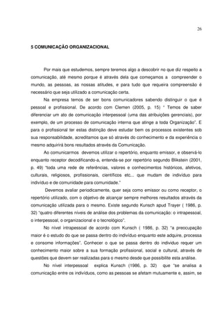 26 
5 COMUNICAÇÃO ORGANIZACIONAL 
Por mais que estudemos, sempre teremos algo a descobrir no que diz respeito a 
comunicação, até mesmo porque é através dela que começamos a compreender o 
mundo, as pessoas, as nossas atitudes, e para tudo que requeira compreensão é 
necessário que seja utilizado a comunicação certa. 
Na empresa temos de ser bons comunicadores sabendo distinguir o que é 
pessoal e profissional. De acordo com Clemen (2005, p. 15) “ Temos de saber 
diferenciar um ato de comunicação interpessoal (uma das atribuições gerenciais), por 
exemplo, de um processo de comunicação interna que atinge a toda Organização”. E 
para o profissional ter estas distinção deve estudar bem os processos existentes sob 
sua responsabilidade, acreditamos que só através do conhecimento e da experiência o 
mesmo adquirirá bons resultados através da Comunicação. 
Ao comunicarmos devemos utilizar o repertório, enquanto emissor, e observá-lo 
enquanto receptor decodificando-a, entenda-se por repertório segundo Blikstein (2001, 
p. 49) “toda uma rede de referências, valores e conhecimentos históricos, afetivos, 
culturais, religiosos, profissionais, científicos etc... que mudam de indivíduo para 
indivíduo e de comunidade para comunidade.” 
Devemos avaliar periodicamente, quer seja como emissor ou como receptor, o 
repertório utilizado, com o objetivo de alcançar sempre melhores resultados através da 
comunicação utilizada para o mesmo. Existe segundo Kunsch apud Trayer ( 1986, p. 
32) “quatro diferentes níveis de análise dos problemas da comunicação: o intrapessoal, 
o interpessoal, o organizacional e o tecnológico”. 
No nível intrapessoal de acordo com Kunsch ( 1986, p. 32) “a preocupação 
maior é o estudo do que se passa dentro do indivíduo enquanto este adquire, processa 
e consome informações”. Conhecer o que se passa dentro do individuo requer um 
conhecimento maior sobre a sua formação profissional, social e cultural, através de 
questões que devem ser realizadas para o mesmo desde que possibilite esta análise. 
No nível interpessoal explica Kunsch (1986, p. 32) que “se analisa a 
comunicação entre os indivíduos, como as pessoas se afetam mutuamente e, assim, se 
 