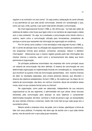 27 
regulam e se controlam uns aos outros”. Ou seja avalia a adequação do canal utilizado 
e sua pertinência ao que está sendo comunicado, levando em consideração o que, 
como, por que, onde, quando, e por quem está sendo utilizado a comunicação. 
No nível organizacional Kunsch (1986, p. 32) afirma que “se trata das redes de 
sistemas de dados e dos fluxos que ligam entre si os membros da organização e desta 
com o meio ambiente”. Ou seja, se é analisado a comunicação entre cliente interno e 
externo, assim como a comunicação utilizada para fornecedores, prestadores de 
serviços e outros que necessitem de informação da organização em evidência. 
Por fim temos como análise o nível tecnológico onde segundo Kunsch (1986, p. 
32) “o centro de atenção recai na utilização dos equipamentos mecânicos e eletrônicos, 
nos programas formais para produzir, armazenar, processar, traduzir e distribuir 
informações”. Observamos que o mesmo registra grande parte das informações dos 
clientes internos e externos, assim como o armazenamento dos dados que forem 
pertinentes à organização. 
Os principais problemas encontrados nas empresas têm como principal causa 
um sistema de comunicação não bem definido. O sistema de comunicação de uma 
determinada organização se implementado levando em consideração os componentes 
que envolvem os quatros níveis da comunicação apresentados, terá maiores chances 
de obter os resultados esperados, pois evitará possíveis desvios, que dificultem o 
alcance dos objetivos estabelecidos. Kunsch (1986, p. 32) explica que “ao dispor de um 
sistema de comunicação, não deve, em nenhum momento, deixar de considerar esses 
níveis, tanto no seu contexto formal como no informal”. 
Na organização, como pode ser observado, independente da sua estrutura 
organizacional ou de seu segmento, o administrador tem que utilizar vários recursos 
oferecidos pela comunicação para alcançar os seus objetivos e compreender 
determinadas situações. Ele deve conhecer o modo de pensar e agir, as necessidades 
de seus clientes (internos e externos), tarefa não muito fácil já que cada grupo tem a 
sua própria cultura. 
Mesmo sendo a empresa única, ela pode, com o tempo, aperfeiçoar a forma de 
lidar com seus públicos. A empresa não deve agir de acordo com o que cada cliente 
pensa, mas de acordo com o que cada grupo necessita. 
 