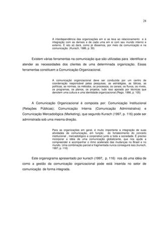 28 
A interdependência das organizações em si as leva ao relacionamento e à 
integração com as demais e de cada uma em si com seu mundo interno e 
externo. E isto só dará, como já dissemos, por meio da comunicação e na 
comunicação. (Kunsch, 1986, p. 30) 
Existem várias ferramentas na comunicação que são utilizadas para identificar e 
atender as necessidades dos clientes de uma determinada organização. Essas 
ferramentas constituem a Comunicação Organizacional. 
A comunicação organizacional deve ser conduzida por um centro de 
coordenação responsável pelas pesquisas, as estratégias, as táticas, as 
políticas, as normas, os métodos, os processos, os canais, os fluxos, os níveis, 
os programas, os planos, os projetos, tudo isso apoiado por técnicas que 
denotem uma cultura e uma identidade organizacional.(Rego, 1986, p. 105) 
A Comunicação Organizacional é composta por: Comunicação Institucional 
(Relações Públicas); Comunicação Interna (Comunicação Administrativa) e 
Comunicação Mercadológica (Marketing), que segundo Kunsch (1997, p. 116) pode ser 
administrada sob uma mesma direção. 
Para as organizações em geral, é muito importante a integração de suas 
atividades de comunicação, em função do fortalecimento do conceito 
institucional , mercadológico e corporativo junto a toda a sociedade. É preciso 
incorporar a idéia de uma comunicação globalizante, que nos ajude a 
compreender e acompanhar o ritmo acelerado das mudanças no Brasil e no 
mundo. Uma combinação parcial e fragmentada nunca conseguirá isso.(kunsch, 
1997, p. 116) 
Este organograma apresentado por kunsch (1997, p. 116) nos dá uma idéia de 
como a gestão da comunicação organizacional pode está inserida no setor de 
comunicação de forma integrada. 
 