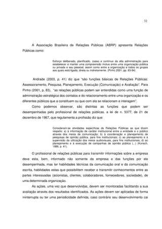 32 
A Associação Brasileira de Relações Públicas (ABRP) apresenta Relações 
Públicas como: 
Esforço deliberado, planificado, coeso e contínuo da alta administração para 
estabelecer e manter uma compreensão mútua entre uma organização pública 
ou privada e seu pessoal, assim como entre a organização e todos os grupos 
aos quais está ligada, direta ou indiretamente. (Pinho 2001, pp. 83-84) 
Andrade (2003, p. 41) diz que “são funções básicas de Relações Públicas: 
Assessoramento, Pesquisa, Planejamento, Execução (Comunicação) e Avaliação”. Para 
Pinho (2001, p, 83), “as relações públicas podem ser entendidas como uma função de 
administração estratégica dos contatos e do relacionamento entre uma organização e os 
diferentes públicos que a constituem ou que com ela se relacionam e interagem”. 
Como podemos observar, são distintas as funções que podem ser 
desempenhadas pelo profissional de relações públicas. a lei de n. 5377, de 21 de 
dezembro de 1967, que regulamenta a profissão diz que: 
Consideram-se atividades específicas de Relações Públicas as que dizem 
respeito: a) à informação de caráter institucional entre a entidade e o público 
através dos meios de comunicação; b) à coordenação e planejamento de 
pesquisas de opinião pública, para fins institucionais; c) ao planejamento e à 
supervisão da utilização dos meios audiovisuais, para fins institucionais; d) ao 
planejamento e à execução de campanhas de opinião pública (...) (Kunsch, 
1986, p. 41). 
O profissional de relações públicas para transmitir informações sobre a empresa 
deve esta, bem, informado não somente da empresa e das funções por ele 
desempenhada, mas ter habilidades técnicas da comunicação oral e da comunicação 
escrita, habilidades estas que possibilitem receber e transmitir conhecimentos entre as 
partes interessadas (acionistas, clientes, colaboradores, fornecedores, sociedade), de 
uma determinada organização. 
As ações, uma vez que desenvolvidas, devem ser monitoradas facilitando a sua 
avaliação através dos resultados identificados. As ações devem ser aplicadas de forma 
ininterrupta ou ter uma periodicidade definida, caso contrário seu desenvolvimento cai 
 