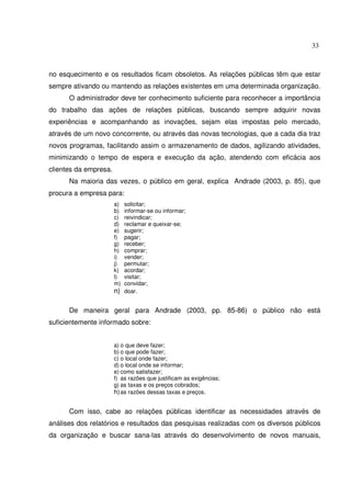 33 
no esquecimento e os resultados ficam obsoletos. As relações públicas têm que estar 
sempre ativando ou mantendo as relações existentes em uma determinada organização. 
O administrador deve ter conhecimento suficiente para reconhecer a importância 
do trabalho das ações de relações públicas, buscando sempre adquirir novas 
experiências e acompanhando as inovações, sejam elas impostas pelo mercado, 
através de um novo concorrente, ou através das novas tecnologias, que a cada dia traz 
novos programas, facilitando assim o armazenamento de dados, agilizando atividades, 
minimizando o tempo de espera e execução da ação, atendendo com eficácia aos 
clientes da empresa. 
Na maioria das vezes, o público em geral, explica Andrade (2003, p. 85), que 
procura a empresa para: 
a) solicitar; 
b) informar-se ou informar; 
c) reivindicar; 
d) reclamar e queixar-se; 
e) sugerir; 
f) pagar; 
g) receber; 
h) comprar; 
i) vender; 
j) permutar; 
k) acordar; 
l) visitar; 
m) convidar; 
n) doar. 
De maneira geral para Andrade (2003, pp. 85-86) o público não está 
suficientemente informado sobre: 
a) o que deve fazer; 
b) o que pode fazer; 
c) o local onde fazer; 
d) o local onde se informar; 
e) como satisfazer; 
f) as razões que justificam as exigências; 
g) as taxas e os preços cobrados; 
h) as razões dessas taxas e preços. 
Com isso, cabe ao relações públicas identificar as necessidades através de 
análises dos relatórios e resultados das pesquisas realizadas com os diversos públicos 
da organização e buscar sana-las através do desenvolvimento de novos manuais, 
 