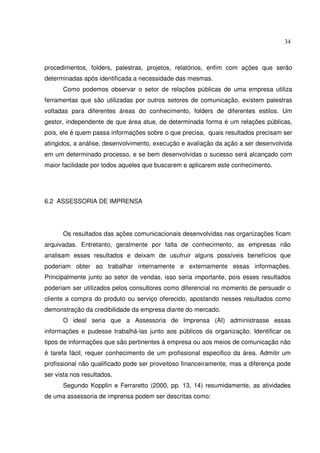 34 
procedimentos, folders, palestras, projetos, relatórios, enfim com ações que serão 
determinadas após identificada a necessidade das mesmas. 
Como podemos observar o setor de relações públicas de uma empresa utiliza 
ferramentas que são utilizadas por outros setores de comunicação, existem palestras 
voltadas para diferentes áreas do conhecimento, folders de diferentes estilos. Um 
gestor, independente de que área atue, de determinada forma é um relações públicas, 
pois, ele é quem passa informações sobre o que precisa, quais resultados precisam ser 
atingidos, a análise, desenvolvimento, execução e avaliação da ação a ser desenvolvida 
em um determinado processo, e se bem desenvolvidas o sucesso será alcançado com 
maior facilidade por todos aqueles que buscarem e aplicarem este conhecimento. 
6.2 ASSESSORIA DE IMPRENSA 
Os resultados das ações comunicacionais desenvolvidas nas organizações ficam 
arquivadas. Entretanto, geralmente por falta de conhecimento, as empresas não 
analisam esses resultados e deixam de usufruir alguns possíveis benefícios que 
poderiam obter ao trabalhar internamente e externamente essas informações. 
Principalmente junto ao setor de vendas, isso seria importante, pois esses resultados 
poderiam ser utilizados pelos consultores como diferencial no momento de persuadir o 
cliente a compra do produto ou serviço oferecido, apostando nesses resultados como 
demonstração da credibilidade da empresa diante do mercado. 
O ideal seria que a Assessoria de Imprensa (AI) administrasse essas 
informações e pudesse trabalhá-las junto aos públicos da organização. Identificar os 
tipos de informações que são pertinentes à empresa ou aos meios de comunicação não 
é tarefa fácil, requer conhecimento de um profissional especifico da área. Admitir um 
profissional não qualificado pode ser proveitoso financeiramente, mas a diferença pode 
ser vista nos resultados. 
Segundo Kopplin e Ferraretto (2000, pp. 13, 14) resumidamente, as atividades 
de uma assessoria de imprensa podem ser descritas como: 
 