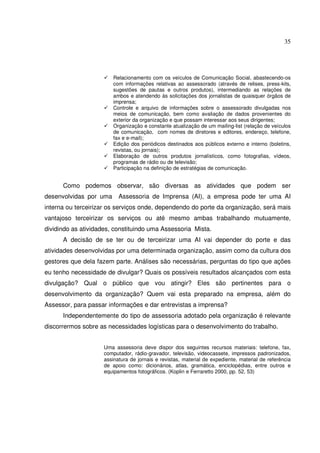 35 
 Relacionamento com os veículos de Comunicação Social, abastecendo-os 
com informações relativas ao assessorado (através de relises, press-kits, 
sugestões de pautas e outros produtos), intermediando as relações de 
ambos e atendendo às solicitações dos jornalistas de quaisquer órgãos de 
imprensa; 
 Controle e arquivo de informações sobre o assessorado divulgadas nos 
meios de comunicação, bem como avaliação de dados provenientes do 
exterior da organização e que possam interessar aos seus dirigentes; 
 Organização e constante atualização de um mailing-list (relação de veículos 
de comunicação, com nomes de diretores e editores, endereço, telefone, 
fax e e-mail); 
 Edição dos periódicos destinados aos públicos externo e interno (boletins, 
revistas, ou jornais); 
 Elaboração de outros produtos jornalísticos, como fotografias, vídeos, 
programas de rádio ou de televisão; 
 Participação na definição de estratégias de comunicação. 
Como podemos observar, são diversas as atividades que podem ser 
desenvolvidas por uma Assessoria de Imprensa (AI), a empresa pode ter uma AI 
interna ou terceirizar os serviços onde, dependendo do porte da organização, será mais 
vantajoso terceirizar os serviços ou até mesmo ambas trabalhando mutuamente, 
dividindo as atividades, constituindo uma Assessoria Mista. 
A decisão de se ter ou de terceirizar uma AI vai depender do porte e das 
atividades desenvolvidas por uma determinada organização, assim como da cultura dos 
gestores que dela fazem parte. Análises são necessárias, perguntas do tipo que ações 
eu tenho necessidade de divulgar? Quais os possíveis resultados alcançados com esta 
divulgação? Qual o público que vou atingir? Eles são pertinentes para o 
desenvolvimento da organização? Quem vai esta preparado na empresa, além do 
Assessor, para passar informações e dar entrevistas a imprensa? 
Independentemente do tipo de assessoria adotado pela organização é relevante 
discorrermos sobre as necessidades logísticas para o desenvolvimento do trabalho. 
Uma assessoria deve dispor dos seguintes recursos materiais: telefone, fax, 
computador, rádio-gravador, televisão, videocassete, impressos padronizados, 
assinatura de jornais e revistas, material de expediente, material de referência 
de apoio como: dicionários, atlas, gramática, enciclopédias, entre outros e 
equipamentos fotográficos. (Koplin e Ferraretto 2000, pp. 52, 53) 
 