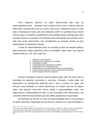 37 
Como podemos observar, as ações desenvolvidas pelo setor de 
responsabilidade social, abrangem tanto o público interno como o externo, visto que 
todos estão inseridos dentro de um mesmo meio social. Certamente existe um custo 
para a implantação do setor, pois será necessário admitir um profissional que articule 
diversas ações consistentes, possibilitando uma avaliação desde o planejamento até a 
avaliação posterior à execução. As mudanças serão perceptíveis não somente onde a 
ação está sendo desenvolvida, mas principalmente na empresa, através de seus 
colaboradores, fornecedores e clientes. 
O setor de responsabilidade social, se vinculado ao setor de relações públicas, 
pode desenvolver ações específicas junto a comunidade, ações essas, que segundo 
Andrade (2003, pp. 158, 159), podem ser: 
1. Política de “portas abertas”;1 
2. Reuniões com os líderes da comunidade; 
3. Publicações em geral; 
4. Contribuições para instituições de caridade; 
5. Colaboração com os poderes políticos; 
6. Colaboração com as associações de classe ou profissionais; 
7. Auxílio a clubes esportivos e outras organizações recreativas; 
8. Comemorações de eventos especiais. 
Diversas empresas já realizam algumas destas ações, além de outras como a 
articulação de palestras, seminários e encontros. Entretanto, muitas delas não 
desenvolvem um planejamento especifico para a área e investem em ações sem 
mensurar seus resultados, ou mesmo desenvolver um trabalho contínuo. Em alguns 
casos, elas possuem esse setor interno voltado à responsabilidade social, mas 
desconhecem a potencialidade do setor, se bem articulado e bem desenvolvido, não 
usufruindo totalmente dos benefícios que ele poderia proporcionar à organização. 
As empresas que não têm um setor de responsabilidade social e não participam 
de ações voluntárias, dependendo da sua estrutura, tendem a ter maior dificuldade na 
1 De acordo com Andrade (2003, p. 159), a política de “portas abertas” consiste em “abrir as portas da organização à 
toda comunidade, incentivando particularmente as visitas de autoridades, líderes, jornalistas e estudantes à 
organização. Essas visitas têm como principal objetivo mostrar à comunidade o que a empresa faz, como faz e quem 
faz”. 
 