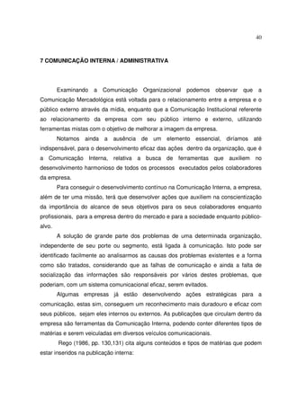 40 
7 COMUNICAÇÃO INTERNA / ADMINISTRATIVA 
Examinando a Comunicação Organizacional podemos observar que a 
Comunicação Mercadológica está voltada para o relacionamento entre a empresa e o 
público externo através da mídia, enquanto que a Comunicação Institucional referente 
ao relacionamento da empresa com seu público interno e externo, utilizando 
ferramentas mistas com o objetivo de melhorar a imagem da empresa. 
Notamos ainda a ausência de um elemento essencial, diríamos até 
indispensável, para o desenvolvimento eficaz das ações dentro da organização, que é 
a Comunicação Interna, relativa a busca de ferramentas que auxiliem no 
desenvolvimento harmonioso de todos os processos executados pelos colaboradores 
da empresa. 
Para conseguir o desenvolvimento contínuo na Comunicação Interna, a empresa, 
além de ter uma missão, terá que desenvolver ações que auxiliem na conscientização 
da importância do alcance de seus objetivos para os seus colaboradores enquanto 
profissionais, para a empresa dentro do mercado e para a sociedade enquanto público-alvo. 
A solução de grande parte dos problemas de uma determinada organização, 
independente de seu porte ou segmento, está ligada à comunicação. Isto pode ser 
identificado facilmente ao analisarmos as causas dos problemas existentes e a forma 
como são tratados, considerando que as falhas de comunicação e ainda a falta de 
socialização das informações são responsáveis por vários destes problemas, que 
poderiam, com um sistema comunicacional eficaz, serem evitados. 
Algumas empresas já estão desenvolvendo ações estratégicas para a 
comunicação, estas sim, conseguem um reconhecimento mais duradouro e eficaz com 
seus públicos, sejam eles internos ou externos. As publicações que circulam dentro da 
empresa são ferramentas da Comunicação Interna, podendo conter diferentes tipos de 
matérias e serem veiculadas em diversos veículos comunicacionais. 
Rego (1986, pp. 130,131) cita alguns conteúdos e tipos de matérias que podem 
estar inseridos na publicação interna: 
 
