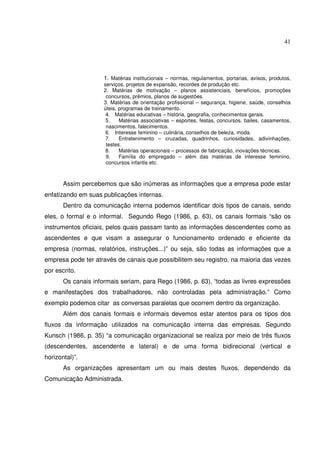 41 
1. Matérias institucionais – normas, regulamentos, portarias, avisos, produtos, 
serviços, projetos de expansão, recordes de produção etc. 
2. Matérias de motivação – planos assistenciais, benefícios, promoções 
concursos, prêmios, planos de sugestões. 
3. Matérias de orientação profissional – segurança, higiene, saúde, conselhos 
úteis, programas de treinamento. 
4. Matérias educativas – história, geografia, conhecimentos gerais. 
5. Matérias associativas – esportes, festas, concursos, bailes, casamentos, 
nascimentos, falecimentos. 
6. Interesse feminino – culinária, conselhos de beleza, moda. 
7. Entretenimento – cruzadas, quadrinhos, curiosidades, adivinhações, 
testes. 
8. Matérias operacionais – processos de fabricação, inovações técnicas. 
9. Família do empregado – além das matérias de interesse feminino, 
concursos infantis etc. 
Assim percebemos que são inúmeras as informações que a empresa pode estar 
enfatizando em suas publicações internas. 
Dentro da comunicação interna podemos identificar dois tipos de canais, sendo 
eles, o formal e o informal. Segundo Rego (1986, p. 63), os canais formais “são os 
instrumentos oficiais, pelos quais passam tanto as informações descendentes como as 
ascendentes e que visam a assegurar o funcionamento ordenado e eficiente da 
empresa (normas, relatórios, instruções...)” ou seja, são todas as informações que a 
empresa pode ter através de canais que possibilitem seu registro, na maioria das vezes 
por escrito. 
Os canais informais seriam, para Rego (1986, p. 63), “todas as livres expressões 
e manifestações dos trabalhadores, não controladas pela administração.” Como 
exemplo podemos citar as conversas paralelas que ocorrem dentro da organização. 
Além dos canais formais e informais devemos estar atentos para os tipos dos 
fluxos da informação utilizados na comunicação interna das empresas. Segundo 
Kunsch (1986, p. 35) “a comunicação organizacional se realiza por meio de três fluxos 
(descendentes, ascendente e lateral) e de uma forma bidirecional (vertical e 
horizontal)”. 
As organizações apresentam um ou mais destes fluxos, dependendo da 
Comunicação Administrada. 
 