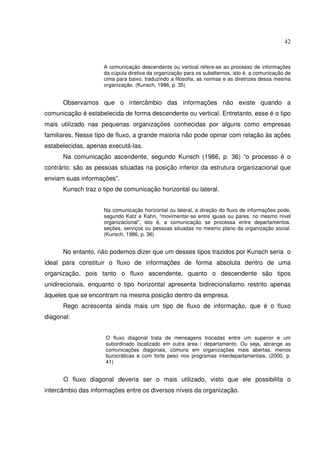 42 
A comunicação descendente ou vertical refere-se ao processo de informações 
da cúpula diretiva da organização para os subalternos, isto é, a comunicação de 
cima para baixo, traduzindo a filosofia, as normas e as diretrizes dessa mesma 
organização. (Kunsch, 1986, p. 35) 
Observamos que o intercâmbio das informações não existe quando a 
comunicação é estabelecida de forma descendente ou vertical. Entretanto, esse é o tipo 
mais utilizado nas pequenas organizações conhecidas por alguns como empresas 
familiares. Nesse tipo de fluxo, a grande maioria não pode opinar com relação às ações 
estabelecidas, apenas executá-las. 
Na comunicação ascendente, segundo Kunsch (1986, p. 36) “o processo é o 
contrário: são as pessoas situadas na posição inferior da estrutura organizacional que 
enviam suas informações”. 
Kunsch traz o tipo de comunicação horizontal ou lateral. 
Na comunicação horizontal ou lateral, a direção do fluxo de informações pode, 
segundo Katz e Kahn, “movimentar-se entre iguais ou pares, no mesmo nível 
organizacional”, isto é, a comunicação se processa entre departamentos, 
seções, serviços ou pessoas situadas no mesmo plano da organização social. 
(Kunsch, 1986, p. 36) 
No entanto, não podemos dizer que um desses tipos trazidos por Kunsch seria o 
ideal para constituir o fluxo de informações de forma absoluta dentro de uma 
organização, pois tanto o fluxo ascendente, quanto o descendente são tipos 
unidirecionais, enquanto o tipo horizontal apresenta bidirecionalismo restrito apenas 
àqueles que se encontram na mesma posição dentro da empresa. 
Rego acrescenta ainda mais um tipo de fluxo de informação, que é o fluxo 
diagonal: 
O fluxo diagonal trata de mensagens trocadas entre um superior e um 
subordinado localizado em outra área / departamento. Ou seja, abrange as 
comunicações diagonais, comuns em organizações mais abertas, menos 
burocráticas e com forte peso nos programas interdepartamentais. (2000, p. 
41) 
O fluxo diagonal deveria ser o mais utilizado, visto que ele possibilita o 
intercâmbio das informações entre os diversos níveis da organização. 
 