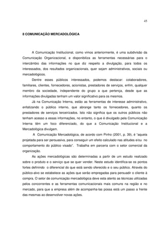 45 
8 COMUNICAÇÃO MERCADOLÓGICA 
A Comunicação Institucional, como vimos anteriormente, é uma subdivisão da 
Comunicação Organizacional, e disponibiliza as ferramentas necessárias para o 
intercâmbio das informações no que diz respeito a divulgação, para todos os 
interessados, dos resultados organizacionais, quer sejam administrativos, sociais ou 
mercadológicos. 
Dentre esses públicos interessados, podemos destacar: colaboradores, 
familiares, clientes, fornecedores, acionistas, prestadores de serviços, enfim, qualquer 
membro da sociedade, independente do grupo a que pertença, desde que as 
informações divulgadas tenham um valor significativo para os mesmos. 
Já na Comunicação Interna, estão as ferramentas de interesse administrativo, 
enfatizando o público interno, que abrange tanto os fornecedores, quanto os 
prestadores de serviços terceirizados. Isto não significa que os outros públicos não 
tenham acesso a essas informações, no entanto, o que é divulgado pela Comunicação 
Interna têm um foco diferenciado, do que a Comunicação Institucional e a 
Mercadológica divulgam. 
A Comunicação Mercadológica, de acordo com Pinho (2001, p. 39), é “aquela 
projetada para ser persuasiva, para conseguir um efeito calculado nas atitudes e/ou no 
comportamento do público visado”. Trabalha em parceria com o setor comercial da 
organização. 
As ações mercadológicas são determinadas a partir de um estudo realizado 
sobre o produto e o serviço que se quer vender. Neste estudo identifica-se os pontos 
fortes definindo o diferencial do que está sendo oferecido e o seu público. Através do 
público-alvo se estabelece as ações que serão empregadas para persuadir o cliente à 
compra. O setor de comunicação mercadológica deve esta atento as técnicas utilizadas 
pelos concorrentes e as ferramentas comunicacionais mais comuns na região e no 
mercado, para que a empresa além de acompanha-las possa está um passo a frente 
das mesmas ao desenvolver novas ações. 
 