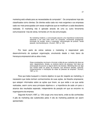 47 
marketing está voltado para as necessidades do comprador”. Os compradores hoje são 
classificados como clientes. Os clientes estão cada vez mais exigentes e as empresas 
cada vez mais preocupadas com essas exigências que se modificam a cada descoberta 
realizada. O marketing não é aplicado através de uma ou outra ferramenta 
comunicacional mas de várias, formando um mix da comunicação. 
No marketing moderno, a comunicação assume uma importância fundamental, 
passando a ser vista mais como um composto, envolvendo propaganda, 
promoção de vendas, feiras e exposição, demonstração de produto, venda 
pessoal, merchandising etc. ( Kunsch, 1997, p. 124) 
Por fazer parte de vários setores o marketing é responsável pelo 
desenvolvimento de qualquer organização, envolvendo desde o mais baixo da 
hierarquia empresarial até os altos níveis. 
Estas constatações nos levam a formular a idéia de que marketing não deve ser 
setor, departamento, divisão, ou diretoria dentro da empresa; nem deve ser 
preocupação de poucos ou alguns dentro da empresa. Marketing deve ser algo 
que norteia todas as ações da empresa, que direciona atitudes, posturas, 
comportamentos e motivações de todas as pessoas da empresa”. (Kunsch, 
1997, p. 51) 
Para que todos busquem o mesmo objetivo no que diz respeito ao marketing, é 
necessário que todos tenham conhecimentos de suas ações, da filosofia empresarial, 
que estejam informados sobre as ações que foram, as que estão e as que serão 
realizadas, assim como seus principais objetivos e a importância de cada um para o 
alcance dos resultados esperado, independente da posição em que se encontre no 
organograma da empresa. 
Segundo Kunsch (1997, p. 124) surge uma nova teoria, onde os tão conhecidos 
4 pês do marketing são substituídos pelos 4 cês do marketing podendo ser assim 
apresentado: 
 