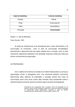 48 
4 pês do marketing 4 cês do marketing 
Produto Cliente 
Preço Custo possível 
Ponto Conveniência 
Promoção Comunicação 
Quadro 1: 4 pês do Marketing 
Fonte: Kunsch, 1997. 
As ações de marketing são muito abrangentes para o setor administrativo e de 
comunicação, se envolvendo tanto no setor de comunicação mercadológica, 
administrando o desenvolvimento das ações voltadas para o mercado, como no setor 
institucional, objetivando estabelecer uma identidade corporativa sólida para todos que 
tenham conhecimento da organização. 
8.2 PROPAGANDA 
Com o objetivo de incentivar as vendas de um determinado produto ou serviço as 
organizações contam a propaganda como uma ferramenta bastante convincente, 
desenvolvida pelas agências de publicidade e veiculada através dos meios de 
comunicação, assim como jornal, revista, rádio, televisão. Para compreender melhor a 
relevância dessa ferramenta, devemos conhecer alguns conceitos de propaganda. 
Entendemos por propaganda toda e qualquer forma de divulgação de um 
produto, serviço, marca, empresa ou idéia com o intuito de informar e persuadir 
um determinado target (público-alvo), levando-o à ação de adoção, 
normalmente por meio da compra. (Perez e Bairon, 2002 p. 43) 
 