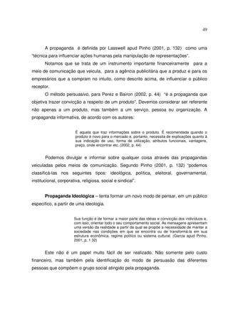49 
A propaganda é definida por Lasswell apud Pinho (2001, p. 132) como uma 
“técnica para influenciar ações humanas pela manipulação de representações”. 
Notamos que se trata de um instrumento importante financeiramente para a 
meio de comunicação que veicula, para a agência publicitária que a produz e para os 
empresários que a compram no intuito, como descrito acima, de influenciar o público 
receptor. 
O método persuasivo, para Perez e Bairon (2002, p. 44) “é a propaganda que 
objetiva trazer convicção a respeito de um produto”. Devemos considerar ser referente 
não apenas a um produto, mas também a um serviço, pessoa ou organização. A 
propaganda informativa, de acordo com os autores: 
É aquela que traz informações sobre o produto. É recomendada quando o 
produto é novo para o mercado e, portanto, necessita de explicações quanto à 
sua indicação de uso, forma de utilização, atributos funcionais, vantagens, 
preço, onde encontrar etc. (2002, p. 44) 
Podemos divulgar e informar sobre qualquer coisa através das propagandas 
veiculadas pelos meios de comunicação. Segundo Pinho (2001, p. 132) “podemos 
classificá-las nos seguintes tipos: ideológica, política, eleitoral, governamental, 
institucional, corporativa, religiosa, social e sindical”. 
Propaganda Ideológica – tenta formar um novo modo de pensar, em um público 
especifico, a partir de uma ideologia. 
Sua função é de formar a maior parte das idéias e convicção dos indivíduos e, 
com isso, orientar todo o seu comportamento social. As mensagens apresentam 
uma versão da realidade a partir da qual se propõe a necessidade de manter a 
sociedade nas condições em que se encontra ou de transformá-la em sua 
estrutura econômica, regime político ou sistema cultural. (Garcia apud Pinho, 
2001, p, 1 32) 
Este não é um papel muito fácil de ser realizado. Não somente pelo custo 
financeiro, mas também pela identificação do modo de persuasão das diferentes 
pessoas que compõem o grupo social atingido pela propaganda. 
 
