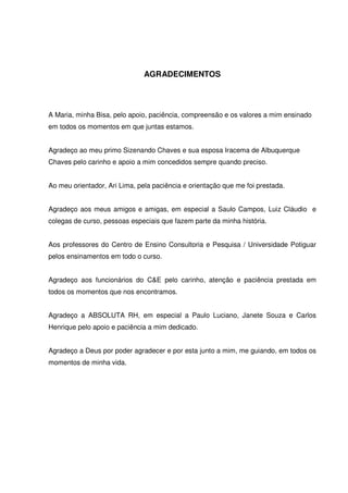 5 
AGRADECIMENTOS 
A Maria, minha Bisa, pelo apoio, paciência, compreensão e os valores a mim ensinado 
em todos os momentos em que juntas estamos. 
Agradeço ao meu primo Sizenando Chaves e sua esposa Iracema de Albuquerque 
Chaves pelo carinho e apoio a mim concedidos sempre quando preciso. 
Ao meu orientador, Ari Lima, pela paciência e orientação que me foi prestada. 
Agradeço aos meus amigos e amigas, em especial a Saulo Campos, Luiz Cláudio e 
colegas de curso, pessoas especiais que fazem parte da minha história. 
Aos professores do Centro de Ensino Consultoria e Pesquisa / Universidade Potiguar 
pelos ensinamentos em todo o curso. 
Agradeço aos funcionários do C&E pelo carinho, atenção e paciência prestada em 
todos os momentos que nos encontramos. 
Agradeço a ABSOLUTA RH, em especial a Paulo Luciano, Janete Souza e Carlos 
Henrique pelo apoio e paciência a mim dedicado. 
Agradeço a Deus por poder agradecer e por esta junto a mim, me guiando, em todos os 
momentos de minha vida. 
 