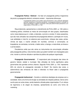 50 
Propaganda Política / Eleitoral – Ao falar em propaganda política imaginamos 
de pronto a propaganda eleitoral, entretanto existem importantes diferenças. 
A propaganda política é de caráter mais permanente e visa a difundir ideologias 
políticas, programas e filosofias partidárias. A propaganda eleitoral é utilizada na 
época de eleições e objetiva conquistar votos para determinado postulante a um 
cargo eletivo. (Pinho 2001, p. 142) 
Resumidamente, apresentamos o entendimento de Pinho (2001, p. 142) sobre o 
marketing político, dividindo os meios de comunicação em dois grupos, classificados 
como meios básicos que é: o rádio, a televisão, o jornal e a revista. E meios acessórios, 
que são mais utilizados nas campanhas de propaganda eleitoral: a pichação em muros, 
ruas asfaltadas e meio-fio; os adesivos para automóveis, vidraças das casas, portas, 
vitrines de lojas; o crachá utilizado em reuniões, comícios e convenções; as 
braçadeiras; as camisetas, os bonés, o balão cativo, a bexiga, a mala-direta, as faixas e 
o jornal próprio. 
Percebemos então que são vários os instrumentos de comunicação utilizados 
pela propaganda política, instrumentos estes que podem também ser empregados para 
criar, manter ou eliminar atitudes e opiniões do público de qualquer organização. 
Propaganda Governamental - É responsável pela divulgação das obras do 
governo federal, estatal e municipal. São utilizadas de forma significativa pelos 
governantes dos grandes centros urbanos. Segundo Pinho (2001, p. 134) “representa 
60% do volume de propaganda veiculada no Brasil”. Na maioria das vezes, a 
sobrevivência das emissoras de rádio e televisão no Brasil cabe à propaganda 
governamental. 
Propaganda Institucional – Constitui a referência ideológica da empresa com a 
sociedade. Seria uma forma de divulgar as atividades de relações públicas. Serve como 
auxílio para as outras áreas, sendo bastante utilizada pelas organizações. É um reforço 
da logomarca e do slogan da empresa, apresentando se como uma forma de 
marketing. 
 