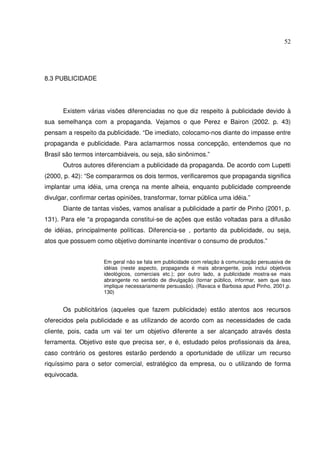52 
8.3 PUBLICIDADE 
Existem várias visões diferenciadas no que diz respeito à publicidade devido à 
sua semelhança com a propaganda. Vejamos o que Perez e Bairon (2002. p. 43) 
pensam a respeito da publicidade. “De imediato, colocamo-nos diante do impasse entre 
propaganda e publicidade. Para aclamarmos nossa concepção, entendemos que no 
Brasil são termos intercambiáveis, ou seja, são sinônimos.” 
Outros autores diferenciam a publicidade da propaganda. De acordo com Lupetti 
(2000, p. 42): “Se compararmos os dois termos, verificaremos que propaganda significa 
implantar uma idéia, uma crença na mente alheia, enquanto publicidade compreende 
divulgar, confirmar certas opiniões, transformar, tornar pública uma idéia.” 
Diante de tantas visões, vamos analisar a publicidade a partir de Pinho (2001, p. 
131). Para ele “a propaganda constitui-se de ações que estão voltadas para a difusão 
de idéias, principalmente políticas. Diferencia-se , portanto da publicidade, ou seja, 
atos que possuem como objetivo dominante incentivar o consumo de produtos.” 
Em geral não se fala em publicidade com relação à comunicação persuasiva de 
idéias (neste aspecto, propaganda é mais abrangente, pois inclui objetivos 
ideológicos, comerciais etc.); por outro lado, a publicidade mostra-se mais 
abrangente no sentido de divulgação (tornar público, informar, sem que isso 
implique necessariamente persuasão). (Ravaca e Barbosa apud Pinho, 2001,p. 
130) 
Os publicitários (aqueles que fazem publicidade) estão atentos aos recursos 
oferecidos pela publicidade e as utilizando de acordo com as necessidades de cada 
cliente, pois, cada um vai ter um objetivo diferente a ser alcançado através desta 
ferramenta. Objetivo este que precisa ser, e é, estudado pelos profissionais da área, 
caso contrário os gestores estarão perdendo a oportunidade de utilizar um recurso 
riquíssimo para o setor comercial, estratégico da empresa, ou o utilizando de forma 
equivocada. 
 