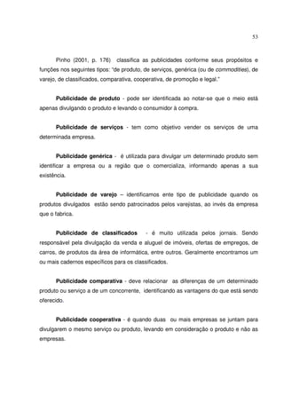 53 
Pinho (2001, p. 176) classifica as publicidades conforme seus propósitos e 
funções nos seguintes tipos: “de produto, de serviços, genérica (ou de commodities), de 
varejo, de classificados, comparativa, cooperativa, de promoção e legal.” 
Publicidade de produto - pode ser identificada ao notar-se que o meio está 
apenas divulgando o produto e levando o consumidor à compra. 
Publicidade de serviços - tem como objetivo vender os serviços de uma 
determinada empresa. 
Publicidade genérica - é utilizada para divulgar um determinado produto sem 
identificar a empresa ou a região que o comercializa, informando apenas a sua 
existência. 
Publicidade de varejo – identificamos ente tipo de publicidade quando os 
produtos divulgados estão sendo patrocinados pelos varejistas, ao invés da empresa 
que o fabrica. 
Publicidade de classificados - é muito utilizada pelos jornais. Sendo 
responsável pela divulgação da venda e aluguel de imóveis, ofertas de empregos, de 
carros, de produtos da área de informática, entre outros. Geralmente encontramos um 
ou mais cadernos específicos para os classificados. 
Publicidade comparativa - deve relacionar as diferenças de um determinado 
produto ou serviço a de um concorrente, identificando as vantagens do que está sendo 
oferecido. 
Publicidade cooperativa - é quando duas ou mais empresas se juntam para 
divulgarem o mesmo serviço ou produto, levando em consideração o produto e não as 
empresas. 
 