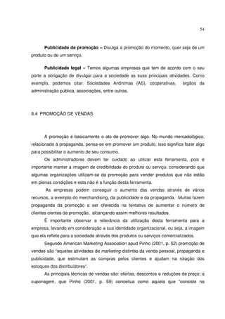 54 
Publicidade de promoção – Divulga a promoção do momento, quer seja de um 
produto ou de um serviço. 
Publicidade legal – Temos algumas empresas que tem de acordo com o seu 
porte a obrigação de divulgar para a sociedade as suas principais atividades. Como 
exemplo, podemos citar: Sociedades Anônimas (AS), cooperativas, órgãos da 
administração pública, associações, entre outras. 
8.4 PROMOÇÃO DE VENDAS 
A promoção é basicamente o ato de promover algo. No mundo mercadológico, 
relacionado à propaganda, pensa-se em promover um produto, isso significa fazer algo 
para possibilitar o aumento de seu consumo. 
Os administradores devem ter cuidado ao utilizar esta ferramenta, pois é 
importante manter a imagem de credibilidade do produto ou serviço, considerando que 
algumas organizações utilizam-se da promoção para vender produtos que não estão 
em plenas condições e esta não é a função desta ferramenta. 
As empresas podem conseguir o aumento das vendas através de vários 
recursos, a exemplo do merchandising, da publicidade e da propaganda. Muitas fazem 
propaganda da promoção a ser oferecida na tentativa de aumentar o número de 
clientes cientes da promoção, alcançando assim melhores resultados. 
É importante observar a relevância da utilização desta ferramenta para a 
empresa, levando em consideração a sua identidade organizacional, ou seja, a imagem 
que ela reflete para a sociedade através dos produtos ou serviços comercializados. 
Segundo American Marketing Association apud Pinho (2001, p. 52) promoção de 
vendas são “aquelas atividades de marketing distintas da venda pessoal, propaganda e 
publicidade, que estimulam as compras pelos clientes e ajudam na rotação dos 
estoques dos distribuidores”. 
As principais técnicas de vendas são: ofertas, descontos e reduções de preço; a 
cuponagem, que Pinho (2001, p. 59) conceitua como aquela que “consiste na 
 