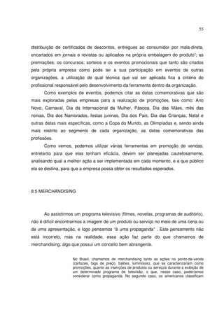 55 
distribuição de certificados de descontos, entregues ao consumidor por mala-direta, 
encartados em jornais e revistas ou aplicados na própria embalagem do produto”; as 
premiações; os concursos; sorteios e os eventos promocionais que tanto são criados 
pela própria empresa como pode ter a sua participação em eventos de outras 
organizações, a utilização de qual técnica que vai ser aplicada fica a critério do 
profissional responsável pelo desenvolvimento da ferramenta dentro da organização. 
Como exemplos de eventos, podemos citar as datas comemorativas que são 
mais exploradas pelas empresas para a realização de promoções, tais como: Ano 
Novo, Carnaval, Dia da Internacional da Mulher, Páscoa, Dia das Mães, mês das 
noivas, Dia dos Namorados, festas juninas, Dia dos Pais, Dia das Crianças, Natal e 
outras datas mais específicas, como a Copa do Mundo, as Olimpíadas e, sendo ainda 
mais restrito ao segmento de cada organização, as datas comemorativas das 
profissões. 
Como vemos, podemos utilizar várias ferramentas em promoção de vendas, 
entretanto para que elas tenham eficácia, devem ser planejadas cautelosamente, 
analisando qual a melhor ação a ser implementada em cada momento, e a que público 
ela se destina, para que a empresa possa obter os resultados esperados. 
8.5 MERCHANDISING 
Ao assistirmos um programa televisivo (filmes, novelas, programas de auditório), 
não é difícil encontrarmos a imagem de um produto ou serviço no meio de uma cena ou 
de uma apresentação, e logo pensamos “é uma propaganda” . Este pensamento não 
está incorreto, mas na realidade, essa ação faz parte do que chamamos de 
merchandising, algo que possui um conceito bem abrangente. 
No Brasil, chamamos de merchandising tanto as ações no ponto-de-venda 
(cartazes, tags de preço, balões, luminosos), que se caracterizariam como 
promoções, quanto as inserções de produtos ou serviços durante a exibição de 
um determinado programa de televisão, o que, nesse caso, poderíamos 
considerar como propaganda. No segundo caso, os americanos classificam 
 