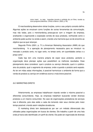 56 
como insert, ou seja, inserções durante a exibição de um filme, novela ou 
outro programa televisivo. (Perez e Bairon, 2002, p. 45) 
O merchandising desenvolve várias funções, como o seu próprio conceito define. 
Algumas ações se encaixam como funções de outras ferramentas da comunicação, 
mas não todas, pois o merchandising preocupa-se com a imagem da empresa, 
analisando e organizando a exposição correta de seus produtos, verificando como o 
ambiente pode auxiliar na venda e assim, criando uma harmonia que vai de encontro ao 
objetivo que se quer alcançar. 
Segundo Pinho (2001, p. 71) a American Marketing Association (AMA) diz que 
merchandising “é a operação de planejamento necessária para se introduzir no 
mercado o produto certo, no lugar certo, no tempo certo, em quantidades certas e a 
preço certo”. 
Cada loja tem uma maneira própria de expor seus produtos, portanto a 
organização deve planejar ações que possibilitem os melhores resultados. Esse 
planejamento deve considerar: qual o produto ou serviço oferecido, qual é o público-alvo 
do produto, qual o segmento da empresa, onde e quando o produto será exposto. 
Ao ter em mãos estas informações, é possível harmonizar o ambiente de forma que a 
venda do produto ou serviço em evidência ocorra o mais breve possível. 
8.6 MARKETING DIRETO 
Anteriormente, as empresas trabalhavam visando vender o máximo possível a 
diferentes consumidores. Hoje, as empresas trabalham buscando vender diversos 
produtos a um mesmo consumidor. No caso de organizações prestadoras de serviços 
isso é diferente, pois elas estão a cada dia tentando reter seus clientes pelo maior 
tempo possível, criando assim relações duradouras. 
O marketing direto tem destacado-se por ser um método diferenciado dos 
utilizados pelas organizações em busca de clientes. Ele trabalha a partir de uma lista 
onde já havia sido identificado um perfil do cliente. Ela pode ser organizada de diversas 
 