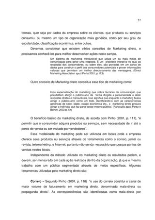 57 
formas, quer seja por dados da empresa sobre os clientes, que produtos ou serviços 
consumiu, ou mesmo um tipo de organização mais genérica, como por seu grau de 
escolaridade, classificação econômica, entre outros. 
Devemos considerar que existem vários conceitos de Marketing direto, e 
precisamos conhecê-los para melhor desenvolver ações neste campo. 
Um sistema de marketing mensurável que utiliza um ou mais meios de 
comunicação para gerar uma resposta. É um processo interativo no qual as 
respostas dos consumidores, ou sobre eles, são gravadas em um banco de 
dados para construir o perfil dos consumidores potenciais e prover informações 
valiosas que permitam um melhor direcionamento das mensagens. (Direct 
Marketing Association apud Pinho 2001, p.113) 
Outro conceito de Marketing direto conceitua esse tipo de marketing como: 
Uma especialização do marketing que utiliza técnicas de comunicação que 
possibilitam atingir o público-alvo de forma dirigida e personalizada e obter 
respostas diretas e mensuráveis, Isso significa que enquanto o marketing busca 
atingir o público-alvo como um todo, identificando-o com as características 
genéricas de sexo, idade, classe econômica etc., o marketing direto procura 
atingir o indíviduo que faz parte desse mesmo público. (Pancrazio apud Perez e 
Bairon, 2002 p. 51) 
O benefício básico do marketing direto, de acordo com Pinho (2001, p. 111), “é 
permitir que o consumidor adquira produtos ou serviços, sem necessidade de ir até o 
ponto-de-venda ou ser visitado por vendedores”. 
Essa modalidade do marketing pode ser utilizada em locais onde a empresa 
oferece seus produtos ou serviços através de ferramentas como o correio, jornal ou 
revista, telemarketing, e Internet, portanto não sendo necessário que possua pontos de 
vendas nestes locais. 
Independente do método utilizado no marketing direto os resultados podem, e 
devem, ser mensurado em cada ação realizada dentro da organização, já que o mesmo 
trabalha com um público segmentado através de meios específicos. Algumas 
ferramentas utilizadas pelo marketing direto são: 
Correio – Segundo Pinho (2001, p. 118) “o uso do correio constitui o canal de 
maior volume de faturamento em marketing direto, denominado mala-direta ou 
propaganda direta”. As correspondências são identificadas como mala-direta por 
 