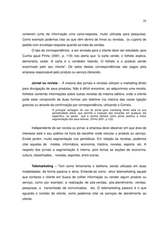 58 
conterem junto da informação uma carta-resposta, muito utilizada para pesquisas. 
Como exemplo podemos citar os que vêm dentro de livros ou revistas, ou cupons de 
pedido com envelope-resposta quando se trata de vendas. 
O tipo de correspondência a ser enviada para o cliente deve ser estudado, pois 
Cunha apud Pinho (2001, p. 119) nos alerta que “a carta vende; o folheto explica, 
demonstra, exibe. A carta é o vendedor falando. O folheto é o produto sendo 
examinado pelo seu cliente”. Os selos destas correspondências são pagos pela 
empresa responsável pelo produto ou serviço oferecido. 
Jornal ou revista - A maioria dos jornais e revistas utilizam o marketing direto 
para divulgação de seus produtos. Não é difícil encontrar, ao adquirirmos uma revista, 
folhetos contendo informações sobre outras revistas da mesma editora, onde o cliente 
pode estar comprando de duas formas: por telefone (na maioria das vezes ligação 
gratuita) ou através da confirmação por correspondência, utilizando o Correio. 
A principal vantagem do uso do jornal para marketing direto está na sua 
periodicidade diária, que permite a inserção dos encartes em qualquer dia 
especifico, ao passo que a revista oferece como ponto positivo a maior 
segmentação dos seus leitores. (Pinho 2001, p.122) 
Independente de ser revista ou jornal, a empresa deve observar em que área de 
interesse está o seu público na hora da escolher onde veicular o produto ou serviço. 
Existe porém, muita segmentação nos periódicos. Em relação às revistas, podemos 
citar aquelas de modas, informática, economia, história, novelas, esporte, etc. A 
respeito dos jornais a segmentação é interna, pois temos as seções de economia, 
cultura, classificados, novelas, esportes, entre outras. 
Telemarketing – Tem como ferramenta o telefone, sendo utilizado em duas 
modalidades: de forma passiva e ativa. Entende-se como ativo telemarketing aquele 
que contacta o cliente em busca de colher informação ou vender algum produto ou 
serviço, como por exemplo: a realização de pós-vendas, pós-atendimento, vendas, 
pesquisas, a transmissão de comunicados, etc. O telemarketing passivo é o que 
aguarda o contato do cliente, como podemos citar os serviços de atendimento ao 
cliente. 
 
