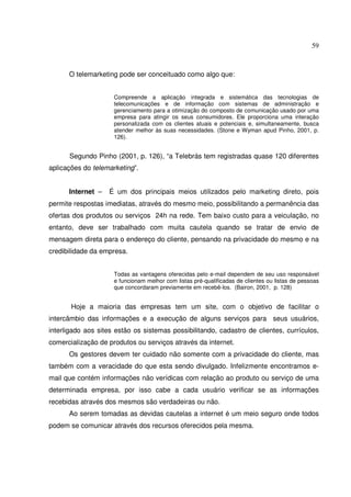 59 
O telemarketing pode ser conceituado como algo que: 
Compreende a aplicação integrada e sistemática das tecnologias de 
telecomunicações e de informação com sistemas de administração e 
gerenciamento para a otimização do composto de comunicação usado por uma 
empresa para atingir os seus consumidores. Ele proporciona uma interação 
personalizada com os clientes atuais e potenciais e, simultaneamente, busca 
atender melhor às suas necessidades. (Stone e Wyman apud Pinho, 2001, p. 
126). 
Segundo Pinho (2001, p. 126), “a Telebrás tem registradas quase 120 diferentes 
aplicações do telemarketing”. 
Internet – É um dos principais meios utilizados pelo marketing direto, pois 
permite respostas imediatas, através do mesmo meio, possibilitando a permanência das 
ofertas dos produtos ou serviços 24h na rede. Tem baixo custo para a veiculação, no 
entanto, deve ser trabalhado com muita cautela quando se tratar de envio de 
mensagem direta para o endereço do cliente, pensando na privacidade do mesmo e na 
credibilidade da empresa. 
Todas as vantagens oferecidas pelo e-mail dependem de seu uso responsável 
e funcionam melhor com listas pré-qualificadas de clientes ou listas de pessoas 
que concordaram previamente em recebê-los. (Bairon, 2001, p. 128) 
Hoje a maioria das empresas tem um site, com o objetivo de facilitar o 
intercâmbio das informações e a execução de alguns serviços para seus usuários, 
interligado aos sites estão os sistemas possibilitando, cadastro de clientes, currículos, 
comercialização de produtos ou serviços através da internet. 
Os gestores devem ter cuidado não somente com a privacidade do cliente, mas 
também com a veracidade do que esta sendo divulgado. Infelizmente encontramos e-mail 
que contém informações não verídicas com relação ao produto ou serviço de uma 
determinada empresa, por isso cabe a cada usuário verificar se as informações 
recebidas através dos mesmos são verdadeiras ou não. 
Ao serem tomadas as devidas cautelas a internet é um meio seguro onde todos 
podem se comunicar através dos recursos oferecidos pela mesma. 
 
