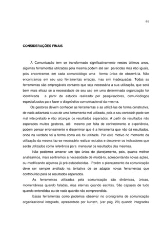 61 
CONSIDERAÇÕES FINAIS 
A Comunicação tem se transformado significativamente nestes últimos anos, 
algumas ferramentas utilizadas pela mesma podem até ser parecidas mas não iguais, 
pois encontramos em cada comunicólogo uma forma única de observá-la. Não 
encontramos em seu uso ferramentas erradas, mas sim inadequadas. Todas as 
ferramentas são empregáveis contanto que seja necessária a sua utilização, que será 
bem mais eficaz se a necessidade de seu uso em uma determinada organização for 
identificada a partir de estudos realizado por pesquisadores, comunicólogos 
especializados para fazer o diagnóstico comunicacional da mesma. 
Os gestores devem conhecer as ferramentas e as utilizá-las de forma construtiva, 
de nada adiantará o uso de uma ferramenta mal utilizada, pois o seu conteúdo pode ser 
mal interpretado e não alcançar os resultados esperados. A partir de resultados não 
esperados muitos gestores, até mesmo por falta de conhecimento e experiência, 
podem pensar erroneamente e disseminar que é a ferramenta que não dá resultados, 
onde na verdade foi a forma como ela foi utilizada. Por este motivo no momento da 
utilização da mesma faz-se necessário realizar estudos e descrever os indicadores que 
serão utilizados como referência para mensurar os resultados das mesmas. 
Não podemos amarrar um tipo único de planejamento, pois, quanto melhor 
analisarmos, mais sentiremos a necessidade de moldá-lo, acrescentando novas ações, 
ou modificando algumas já pré-estabelecidas. Porém o planejamento da comunicação 
deve ser sempre avaliado na tentativa de se adaptar novas ferramentas que 
contribuirão para os resultados esperados. 
As ferramentas utilizadas pela comunicação são dinâmicas, únicas, 
momentâneas quando faladas, mas eternas quando escritas. São capazes de tudo 
quando entendidas ou de nada quando não compreendida. 
Essas ferramentas como podemos observar no cronograma de comunicação 
organizacional integrada, apresentado por kunsch, (ver pág. 29) quando integradas 
 