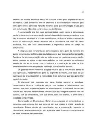 62 
tendem a ter maiores resultados devido aos controles macro que a empresa tem sobre 
as mesmas. Cada profissional tem um diferencial e esse diferencial é marcado pela 
forma como ele se comunica. Portanto deixamos claro que comunicação é tudo, pois 
sem comunicação não existe compreensão, não existe nada. 
A comunicação oral tem suas particularidades, assim como a comunicação 
escrita juntamente com a comunicação gestual, elas estão intrínsecas em qualquer uma 
das ferramentas estudadas e por nós apresentadas, se formos ampliar o campo de 
estudo da comunicação iremos encontrar outras ferramentas que aqui não foram 
estudadas, mas, tem suas particularidades e importância dentro do campo da 
comunicação. 
A integração das ferramentas de comunicação se dar a partir do momento em 
que se tem uma visão sistêmica dos resultados quer se quer alcançar pela organização. 
Gestão se faz com comunicação, não se pode pensar em gestão sem comunicação. 
Muitos gestores ao avaliar um processo poderiam ter maior proveito se avaliassem 
através da falta ou da forma como foi utilizada a comunicação ao invés de ficar 
tentando encontrar erros em pessoas, tecnologia, conhecimentos técnicos. 
Os gestores devem intensificar as ações voltadas para a comunicação dentro de 
sua organização, independente do porte ou segmento da mesma, pois todos os que 
fazem parte da organização tem a necessidade de se comunicar quer seja para obter 
ou dar informação. 
O diferencial das empresas não estão ligadas somente a tecnologia, 
conhecimentos técnicos, localização, preços, mas também e principalmente nas 
pessoas, mas como as pessoas podem ser esse diferencial? O diferencial de cada ser 
humano esta na forma de como ele se comunica com seu colega de trabalho, com seu 
superior, com os fornecedores, com sua família, com seus clientes, e, enfim com a 
sociedade como um todo. 
Comunicação um diferencial que não tem preço, pois cada um tem um jeito de se 
comunicar, cada empresa tem sua forma de ser, sua imagem é criada através da 
comunicação. Educar através da comunicação, ser a comunicação, promover a 
comunicação, receber comunicação, são ações que todos fazemos inconscientemente 
em todos momentos de nossas vidas. 
 