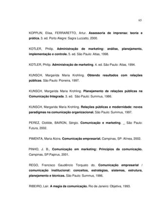65 
KOPPLIN, Elisa, FERRARETTO, Artur. Assessoria de imprensa: teoria e 
prática. 3. ed. Porto Alegre: Sagra Luzzatto, 2000. 
KOTLER, Philip. Administração de marketing: análise, planejamento, 
implementação e controle. 5. ed. São Paulo: Atlas, 1998. 
KOTLER, Philip. Administração de marketing. 4. ed. São Paulo: Atlas, 1994. 
KUNSCH, Margarida Maria Krohling. Obtendo resultados com relações 
públicas. São Paulo: Pioneira, 1997. 
KUNSCH, Margarida Maria Krohling. Planejamento de relações públicas na 
Comunicação Integrada. 3. ed. São Paulo: Summus, 1986. 
KUNSCH, Margarida Maria Krohling. Relações públicas e modernidade: novos 
paradigmas na comunicação organizacional. São Paulo: Summus, 1997. 
PEREZ, Clotilde, BAIRON, Sérgio. Comunicação e marketing. _ São Paulo: 
Futura, 2002. 
PIMENTA, Maria Alzira. Comunicação empresarial. Campinas, SP: Alínea, 2002. 
PINHO, J. B., Comunicação em marketing: Princípios da comunicação. 
Campinas, SP:Papirus, 2001. 
REGO, Francisco Gaudêncio Torquato do. Comunicação empresarial / 
comunicação institucional: conceitos, estratégias, sistemas, estrutura, 
planejamento e técnicas. São Paulo: Summus, 1986. 
RIBEIRO, Lair. A magia da comunicação. Rio de Janeiro: Objetiva, 1993. 
 