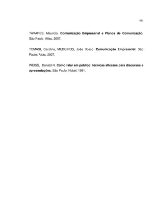 66 
TAVARES, Mauricio. Comunicação Empresarial e Planos de Comunicação. 
São Paulo: Atlas, 2007. 
TOMASI, Carolina, MEDEIROS, João Bosco. Comunicação Empresarial. São 
Paulo: Atlas, 2007. 
WEISS, Donald H. Como falar em público: técnicas eficazes para discursos e 
apresentações. São Paulo: Nobel, 1991. 
