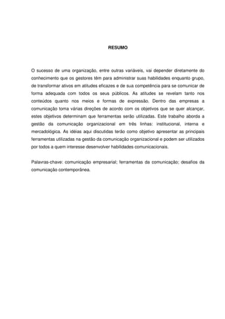 7 
RESUMO 
O sucesso de uma organização, entre outras variáveis, vai depender diretamente do 
conhecimento que os gestores têm para administrar suas habilidades enquanto grupo, 
de transformar ativos em atitudes eficazes e de sua competência para se comunicar de 
forma adequada com todos os seus públicos. As atitudes se revelam tanto nos 
conteúdos quanto nos meios e formas de expressão. Dentro das empresas a 
comunicação toma várias direções de acordo com os objetivos que se quer alcançar, 
estes objetivos determinam que ferramentas serão utilizadas. Este trabalho aborda a 
gestão da comunicação organizacional em três linhas: institucional, interna e 
mercadológica. As idéias aqui discutidas terão como objetivo apresentar as principais 
ferramentas utilizadas na gestão da comunicação organizacional e podem ser utilizados 
por todos a quem interesse desenvolver habilidades comunicacionais. 
Palavras-chave: comunicação empresarial; ferramentas da comunicação; desafios da 
comunicação contemporânea. 
 