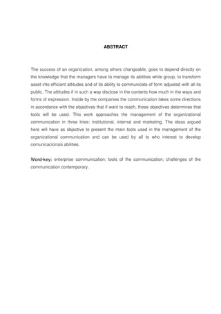 8 
ABSTRACT 
The success of an organization, among others changeable, goes to depend directly on 
the knowledge that the managers have to manage its abilities while group, to transform 
asset into efficient attitudes and of its ability to communicate of form adjusted with all its 
public. The attitudes if in such a way disclose in the contents how much in the ways and 
forms of expression. Inside by the companies the communication takes some directions 
in accordance with the objectives that if want to reach, these objectives determines that 
tools will be used. This work approaches the management of the organizational 
communication in three lines: institutional, internal and marketing. The ideas argued 
here will have as objective to present the main tools used in the management of the 
organizational communication and can be used by all to who interest to develop 
comunicacionais abilities. 
Word-key: enterprise communication; tools of the communication; challenges of the 
communication contemporary. 
 