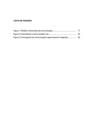 9 
LISTA DE FIGURAS 
Figura 1 Modelo mecanicista da comunicação............................................ 
Figura 2 Entendendo a comunicação oral................................................... 
Figura 3 Cronograma de comunicação organizacional integrada................ 
17 
23 
29 
 
