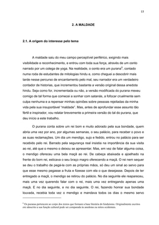 13



                                            2. A MALDADE




2.1. A origem do interesse pelo tema




        A maldade saiu do meu campo perceptível periférico, exigindo mais
visibilidade e reconhecimento, e entrou com toda sua força, através de um conto
narrado por um colega de yoga. Na realidade, o conto era um purana 6, contado
numa roda de estudantes de mitologias hindu e, como cheguei a descobrir mais
tarde nesse percurso de encantamento pelo mal, seu narrador era um verdadeiro
contador de historias, que incrementou bastante a versão original dessa anedota
hindu. Seja como for, incrementada ou não, a versão modificada do purana mexeu
comigo de tal forma que comecei a sonhar com satanás, a fofocar cruelmente sem
culpa nenhuma e a repensar minhas opiniões sobre pessoas rejeitadas da minha
vida pela sua insuportável “maldade”. Mas, antes de aprofundar esse assunto tão
fértil e inspirador, vou relatar brevemente a primeira versão do tal do purana, que
deu início a este trabalho.

        O purana conta sobre um rei bom e muito adorado pela sua bondade, quem
abria uma vez por ano, por algumas semanas, o seu palácio, para receber o povo e
as suas reclamações. Um dia um mendigo, sujo e fedido, entrou no palácio para ser
recebido pelo rei. Barrado pela segurança real insistia na importância da sua visita
ao rei, até que o mesmo o deixou se apresentar. Mas, em vez de falar alguma coisa,
o mendigo ofereceu uma bela maçã ao rei. De cabeça abaixada e ajoelhado na
frente do bom rei, esticava o seu braço magro oferecendo a maçã. O rei nem sequer
se deu o trabalho de pegá-la com as próprias mãos, só deu um sinal ao servo para
que esse mesmo pegasse a fruta e fizesse com ela o que desejasse. Depois de ter
entregado a maçã, o mendigo se retirou do palácio. No dia seguinte ele reapareceu,
mais uma vez querendo falar com o rei, mais uma vez entregando apenas uma
maçã. E no dia seguinte, e no dia seguinte. O rei, fazendo honrar sua bondade
louvada, recebia toda vez o mendigo e mandava todos os dias o mesmo servo


6
 Os puranas pertencem ao corpo dos textos que formam a base literária do hinduísmo. Originalmente escritos
em sânscrito a sua função cultural pode ser comparada às anedotas ou mitos ocidentais.
 
