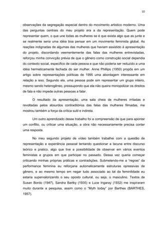 10



observações da segregação especial dentro do movimento artistico moderno. Uma
das perguntas centrais do meu projeto era a da representação. Quem pode
representar quem, o que une todas as mulheres se é que exista algo que as junte e
se realmente seria uma idéia boa pensar em um movimento feminista global. As
reações indignadas de algumas das mulheres que haviam assistido à apresentação
do projeto, discordando veementemente das falas das mulheres entrevistadas,
reforçou minha convicção prévia de que o gênero como construção social dependia
do contexto social, especifico de cada pessoa e que não poderia ser reduzido a uma
idéia hermeticamente fechada do ser mulher. Anne Phillips (1950) propôs em um
artigo sobre representações políticas de 1995 uma abordagem interessante em
relação a isso. Segundo ela, uma pessoa pode sim representar um grupo inteiro,
mesmo sendo heterogêneo, pressupondo que ela não queira monopolizar os direitos
de fala e não impede outras pessoas a falar.

         O resultado da apresentação, uma sala cheia de mulheres irritadas e
revoltadas pelos absurdos contraditórios das falas das mulheres filmadas, me
mostrou também a força da crítica sutil e indireta.

         Um outro aprendizado desse trabalho foi a compreensão de que para apontar
um conflito, ou criticar uma situação, a obra não necessariamente precisa conter
uma resposta.

         No meu segundo projeto de vídeo também trabalhei com a questão de
representação e experiência pessoal tentando questionar a lacuna entre discurso
teórico e pratico, algo que tive a possibilidade de observar em vários eventos
feministas e grupos em que participei no passado. Dessa vez queria começar
criticando minhas próprias práticas e contradições. Submetendo-me a “regras” da
performance feminina eu reforçaria automaticamente estruturas opressivas de
gênero, e ao mesmo tempo em negar tudo associado ao tal da feminilidade eu
estaria supervalorizando o seu oposto cultural, ou seja, o masculino. Textos de
Susan Bordo (1947), Sandra Bartky (1935) e Luce Irigaray (1932) me inspiraram
muito durante a pesquisa, assim como o “Myth today” por Barthes (BARTHES,
1957).
 