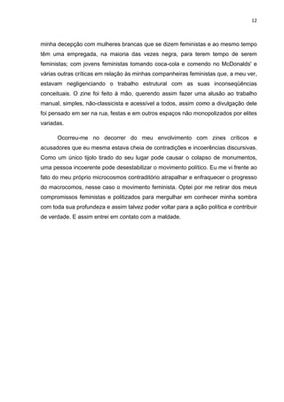 12



minha decepção com mulheres brancas que se dizem feministas e ao mesmo tempo
têm uma empregada, na maioria das vezes negra, para terem tempo de serem
feministas; com jovens feministas tomando coca-cola e comendo no McDonalds' e
várias outras críticas em relação às minhas companheiras feministas que, a meu ver,
estavam negligenciando o trabalho estrutural com as suas inconseqüências
conceituais. O zine foi feito à mão, querendo assim fazer uma alusão ao trabalho
manual, simples, não-classicista e acessível a todos, assim como a divulgação dele
foi pensado em ser na rua, festas e em outros espaços não monopolizados por elites
variadas.

      Ocorreu-me no decorrer do meu envolvimento com zines críticos e
acusadores que eu mesma estava cheia de contradições e incoerências discursivas.
Como um único tijolo tirado do seu lugar pode causar o colapso de monumentos,
uma pessoa incoerente pode desestabilizar o movimento político. Eu me vi frente ao
fato do meu próprio microcosmos contraditório atrapalhar e enfraquecer o progresso
do macrocomos, nesse caso o movimento feminista. Optei por me retirar dos meus
compromissos feministas e politizados para mergulhar em conhecer minha sombra
com toda sua profundeza e assim talvez poder voltar para a ação política e contribuir
de verdade. E assim entrei em contato com a maldade.
 