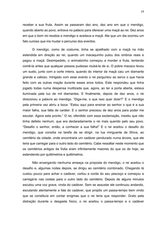 14



receber a sua fruta. Assim se passaram dez ano, dez ano em que o mendigo,
quando aberto ao povo, entrava no palácio para oferecer uma maçã ao rei. Dez anos
em que o bom rei recebia o mendigo e aceitava a maçã. Ate que um dia ocorreu um
fato curioso que iria mudar o percurso dos eventos.

      O mendigo, como de costume, tinha se ajoelhado com a maçã na mão
estendida em direção ao rei, quando um macaquinho pulou dos ombros reais e
pegou a maçã. Desimpedido, o animalzinho começou a morder a fruta, tentando
comê-la antes que qualquer pessoa pudesse roubá-la de si. O pobre macaco levou
um susto, junto com a corte inteira, quando do interior da maçã caiu um diamante
grande e valioso. Intrigado com esse evento o rei perguntou ao servo o que havia
feito com as outras maçãs durante esses anos todos. Este respondeu que tinha
jogado todas numa despensa inutilizada que, agora, ao ter a porta aberta, estava
iluminada pela luz de mil diamantes. E finalmente, depois de dez anos, o rei
direcionou a palavra ao mendigo. “Diga-me, o que isso quer dizer?” E o mendigo
pela primeira vez abriu a boca: “Estou aqui para ensinar ao senhor o que é a sua
maior falha, sua falta de caráter. E o senhor precisou de dez anos para poder me
escutar. Agora esta pronto.” O rei, ofendido com essa exclamação, insistiu que não
tinha defeito nenhum, que era declaradamente o rei mais querido pelo seu povo.
“Desafio o senhor, então, a conhecer a sua falha!” E o rei aceitou o desafio do
mendigo, que consitia na tarefa de se dirigir, na lua minguante de Shiva, ao
cemitério da cidade, onde encontraria um cadáver pendurado numa árvore, que ele
teria que carregar para o outro lado do cemitério. Cabe ressaltar neste momento que
os cemitérios antigos da Índia eram infinitamente maiores do que os de hoje, se
estendendo por quilômetros e quilômetros.

      Não enxergando nenhuma ameaça na proposta do mendigo, o rei aceitou o
desafio e, algumas noites depois, se dirigiu ao cemitério combinado. Chegando lá
custou pouco para achar o cadáver, cortou a corda do seu pescoço e começou a
carregá-lo nas costas para o outro lado do cemitério. Depois de alguns minutos
escutou uma voz grave, vinda do cadáver. Sem se assustar ele continuou andando,
escutando atentamente a fala do cadáver, que propôs um passa-tempo bem vindo
que se constituía em contar enigmas que o rei teria que responder. Grato pela
distração durante o desgaste físico, o rei aceitou o passa-tempo e o cadáver
 