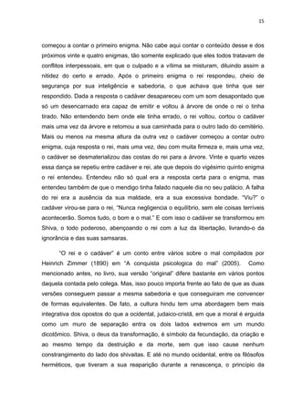 15



começou a contar o primeiro enigma. Não cabe aqui contar o conteúdo desse e dos
próximos vinte e quatro enigmas, tão somente explicado que eles todos tratavam de
conflitos interpessoais, em que o culpado e a vítima se misturam, diluindo assim a
nitidez do certo e errado. Após o primeiro enigma o rei respondeu, cheio de
segurança por sua inteligência e sabedoria, o que achava que tinha que ser
respondido. Dada a resposta o cadáver desapareceu com um som desapontado que
só um desencarnado era capaz de emitir e voltou à árvore de onde o rei o tinha
tirado. Não entendendo bem onde ele tinha errado, o rei voltou, cortou o cadáver
mais uma vez da árvore e retomou a sua caminhada para o outro lado do cemitério.
Mais ou menos na mesma altura da outra vez o cadáver começou a contar outro
enigma, cuja resposta o rei, mais uma vez, deu com muita firmeza e, mais uma vez,
o cadáver se desmaterializou das costas do rei para a árvore. Vinte e quarto vezes
essa dança se repetiu entre cadáver e rei, ate que depois do vigésimo quinto enigma
o rei entendeu. Entendeu não só qual era a resposta certa para o enigma, mas
entendeu também de que o mendigo tinha falado naquele dia no seu palácio. A falha
do rei era a ausência da sua maldade, era a sua excessiva bondade. “Viu?” o
cadáver virou-se para o rei, “Nunca negligencia o equilíbrio, sem ele coisas terríveis
acontecerão. Somos tudo, o bom e o mal.” E com isso o cadáver se transformou em
Shiva, o todo poderoso, abençoando o rei com a luz da libertação, livrando-o da
ignorância e das suas samsaras.

      “O rei e o cadáver” é um conto entre vários sobre o mal compilados por
Heinrich Zimmer (1890) em “A conquista psicologica do mal” (2005).             Como
mencionado antes, no livro, sua versão “original” difere bastante em vários pontos
daquela contada pelo colega. Mas, isso pouco importa frente ao fato de que as duas
versões conseguem passar a mesma sabedoria e que conseguiram me convencer
de formas equivalentes. De fato, a cultura hindu tem uma abordagem bem mais
integrativa dos opostos do que a ocidental, judaico-cristã, em que a moral é erguida
como um muro de separação entra os dois lados extremos em um mundo
dicotômico. Shiva, o deus da transformação, é símbolo da fecundação, da criação e
ao mesmo tempo da destruição e da morte, sem que isso cause nenhum
constrangimento do lado dos shivaitas. E até no mundo ocidental, entre os filósofos
herméticos, que tiveram a sua reaparição durante a renascença, o princípio da
 