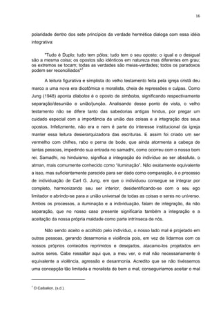 16



polaridade dentro dos sete princípios da verdade hermética dialoga com essa idéia
integrativa:

       "Tudo é Duplo; tudo tem pólos; tudo tem o seu oposto; o igual e o desigual
são a mesma coisa; os opostos são idênticos em natureza mas diferentes em grau;
os extremos se tocam; todas as verdades são meias-verdades; todos os paradoxos
podem ser reconciliados" 7

           A leitura figurativa e simplista do velho testamento feita pela igreja cristã deu
marco a uma nova era dicotômica e moralista, cheia de repressões e culpas. Como
Jung (1948) aponta diabolos é o oposto de simbolos, significando respectivamente
separação/desunião e união/junção. Analisando desse ponto de vista, o velho
testamento não se difere tanto das sabedorias antigas hindus, por pregar um
cuidado especial com a importância da união das coisas e a integração dos seus
opostos. Infelizmente, não era e nem é parte do interesse institucional da igreja
manter essa leitura desierarquizadora das escrituras. E assim foi criado um ser
vermelho com chifres, rabo e perna de bode, que ainda atormenta a cabeça de
tantas pessoas, impedindo sua entrada no samadhi, como ocorreu com o nosso bom
rei. Samadhi, no hinduismo, significa a integração do indivíduo ao ser absoluto, o
atman, mais comumente conhecido como “iluminação”. Não exatamente equivalente
a isso, mas suficientemente parecido para ser dado como comparação, é o processo
de individuação de Carl G. Jung. em que o individuou consegue se integrar por
completo, harmonizando seu ser interior, desidentificando-se com o seu ego
limitador e abrindo-se para a união universal de todas as coisas e seres no universo.
Ambos os processos, a iluminação e a individuação, falam de integração, da não
separação, que no nosso caso presente significaria também a integração e a
aceitação da nossa própria maldade como parte intrínseca de nós.

           Não sendo aceito e acolhido pelo indivíduo, o nosso lado mal é projetado em
outras pessoas, gerando desarmonia e violência pois, em vez de lidarmos com os
nossos próprios conteúdos reprimidos e desejados, atacamo-los projetados em
outros seres. Cabe ressaltar aqui que, a meu ver, o mal não necessariamente é
equivalente a violência, agressão e desarmonia. Acredito que se não tivéssemos
uma concepção tão limitada e moralista de bem e mal, conseguiriamos aceitar o mal


7
    O Caibalion, (s.d.).
 