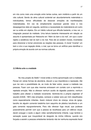 17



em nós como mais uma emoção entre tantas outras, sem moldá-la a partir de um
viés cultural. Sendo da alma cultural ocidental ser abundantemente materialista e
individualista,   temos   dificuldade   de   dissociar   emoções   de   manifestações
materializadas. Em vez de simplesmente expressar grande raiva e nos
desapegarmos dela em seguida, sentimos a necessidade de materializá-la em outro
ser ou então em objetos. Eis um hábito cultural que dificulta bastante, a meu ver, a
integração pessoal da maldade. Uma leitura bastante interessante em relação ao
assunto é apresentada por Nietzsche em “Além do bem e do mal”, em que o autor
rejeita a existência real do bem e do mal. Para ele só existem morais, inventadas
para direcionar e tornar previsíveis as reações das pessoas. A moral “inventa” um
bem e cria a sua negação direta, o mal, que se torna um artifício para identificar a
própria emoção de acordo com as normas culturais.




2.2 Minha arte e a maldade




       No meu projeto de Ateliê 1 iniciei então a minha aproximação com a maldade.
Pensei em várias formas de abordá-la, discutir a sua importância e repressão. Até
que me veio a possibilidade de, ao invés de falar sobre, causar a maldade nas
pessoas. Fazer com que elas mesmas entrassem em contato com a reprimida e
rejeitada emoção. Não ia oferecer nenhum auxilio de digestão posterior, nenhum
trabalho para afastar a maldade novamente. Sentindo-me a própria organizer of
sounds (CAGE, 1961) das emoções, comecei a coletar sons por mim classificados
como especialmente irritantes. Assim misturei choro de criança, sinos de igreja,
barulho de alguém comendo batatinha dum saquinho de plástico barulhento e um
gato comendo repugnantemente. Para não oferecer fuga visual, que pudesse
possivelmente permitir com que a pessoa se recolhesse para um silêncio visual,
decidi conjugar o áudio a algum vídeo semelhantemente irritante. Logo lembrei a
sensação quase que insuportável de desgosto da minha infância, quando era
forçada a assistir a pessoas entediantes tentando não ter nenhuma expressão facial
 