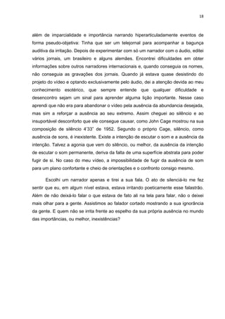 18



além de imparcialidade e importância narrando hiperarticuladamente eventos de
forma pseudo-objetiva: Tinha que ser um telejornal para acompanhar a bagunça
auditiva da irritação. Depois de experimentar com só um narrador com o áudio, editei
vários jornais, um brasileiro e alguns alemães. Encontrei dificuldades em obter
informações sobre outros narradores internacionais e, quando conseguia os nomes,
não conseguia as gravações dos jornais. Quando já estava quase desistindo do
projeto do vídeo e optando exclusivamente pelo áudio, dei a atenção devida ao meu
conhecimento esotérico, que sempre entende que qualquer dificuldade e
desencontro sejam um sinal para aprender alguma lição importante. Nesse caso
aprendi que não era para abandonar o vídeo pela ausência da abundancia desejada,
mas sim a reforçar a ausência ao seu extremo. Assim cheguei ao silêncio e ao
insuportável desconforto que ele consegue causar, como John Cage mostrou na sua
composição de silêncio 4’33” de 1952. Segundo o próprio Cage, silêncio, como
ausência de sons, é inexistente. Existe a intenção de escutar o som e a ausência da
intenção. Talvez a agonia que vem do silêncio, ou melhor, da ausência da intenção
de escutar o som permanente, deriva da falta de uma superfície abstrata para poder
fugir de si. No caso do meu vídeo, a impossibilidade de fugir da ausência de som
para um plano confortante e cheio de orientações e o confronto consigo mesmo.

      Escolhi um narrador apenas e tirei a sua fala. O ato de silenciá-lo me fez
sentir que eu, em algum nível estava, estava irritando poeticamente esse falastrão.
Além de não deixá-lo falar o que estava de fato ali na tela para falar, não o deixei
mais olhar para a gente. Assistimos ao falador cortado mostrando a sua ignorância
da gente. E quem não se irrita frente ao espelho da sua própria ausência no mundo
das importâncias, ou melhor, inexistências?
 