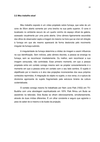 19



2.2 Meu trabalho atual



      Meu trabalho exposto é um vídeo projetado sobre fumaça, que sobe de um
cone de 50cm aberto somente por uma brecha na sua parte superior. O cone é
localizado no ambiente escuro de um quarto vizinho do espaço oficial da galeria,
acessado visualmente por uma porta aberta. Uma câmera ligeiramente escondida
dos olhos do observador capta a imagem do mesmo na hora que se virar em direção
à fumaça em que ele mesmo aparecerá de forma destorcida pelo movimento
irregular da fumaça subindo.

      A irregularidade da fumaça determina a nitidez da imagem e assim influencia
na sua identificação. Sem indícios, pela câmera discreta, a pessoa se enxerga na
fumaça, sem se reconhecer imediatamente. Ou melhor, sem reconhecer a sua
imagem censurada, não controlada. Esse primeiro momento, em que a pessoa
projetada entra em contato consigo mesma sem se projetar conscientemente é o
momento em que a pessoa entra em contato com o seu lado sombra. O sujeito é
objetificado por si mesmo e é alvo das projeções inconscientes dos seus próprios
conteúdos reprimidos. A integração do objeto no sujeito, e vice versa, é a ruptura da
dicotomia agonizante do sujeito fragmentado pela estrutura binária da cultura
ocidentalizada.

      O contato consigo mesmo foi trabalhado por Nam June Paik (1932) em TV-
Buddha com uma abordagem espiritualizada em 1974. Paik filmou um Buda se
assistindo na televisão. Dois Budas se olham silenciosamente, simultaneamente,
através de duas mídias diferentes. É um olhar constante e seguro que agüenta o
peso do saber de si mesmo e da ilusão da projeção.
 
