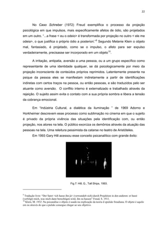 22



        No Caso Schreber (1972) Freud exemplifica o processo da projeção
psicológica em que impulsos, mais especificamente afetos de ódio, são projetados
em um outro. “...a frase < eu o odeio> é transformada por projeção no outro < ele me
odeia>, o que justifica o próprio ódio a posteriori.” 9 Segundo Melanie Klein o objeto
mal, fantasiado, é projetado, como se o impulso, o afeto para ser expulso
verdadeiramente, precisasse ser incorporado em um objeto 10.

        A irritação, antipatia, aversão a uma pessoa, ou a um grupo específico como
representante de uma identidade qualquer, se dá psicologicamente por meio da
projeção inconsciente de conteúdos próprios reprimidos. Latentemente presente na
psique da pessoa eles se manifestam indiretamente a partir de identificações
indiretas com certos traços na pessoa, ou então pessoas, e são traduzidos pelo ser
atuante como aversão. O conflito interno é externalizado e trabalhado através da
rejeição. O sujeito assim evita o contato com a sua própria sombra e libera a tensão
da cobrança emocional.

        Em “Indústria Cultural, a dialética da iluminação ” de 1969 Adorno e
Horkheimer descrevem esse processo como sublimação no cinema em que o sujeito
é privado da própria vivência das situações pela identificação com, ou então
projeção, nos atores na tela. O público exorciza os demônios através da atuação das
pessoas na tela. Uma releitura pessimista da catarse no teatro de Aristóteles.
        Em 1993 Gary Hill acessou esse conceito psicanalítico com grande êxito:




                                            Fig.7: Hill, G., Tall Ships, 1993.



9
  Tradução livre: “Der Satzt >ich hasse ihn já< (verwandelt sich) durch Projektion in den anderen: er hasst
(verfolgt) mich, was mich dann berechtigen wird, ihn zu hassen” Freud, S. 1911.
10
   Klein, M. 1932 .Na psicanálise o objeto é usado na explicação da teoria d epulsão freudiana. O objeto é aquilo
em ou através do que a pulsão consegue chegar ao seu objetivo.
 