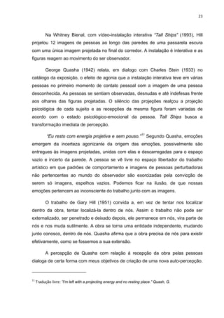 23



           Na Whitney Bienal, com vídeo-instalação interativa “Tall Ships” (1993), Hill
projetou 12 imagens de pessoas ao longo das paredes de uma passarela escura
com uma única imagem projetada no final do corredor. A instalação é interativa e as
figuras reagem ao movimento do ser observador.

           George Quasha (1942) relata, em dialogo com Charles Stein (1933) no
catálogo da exposição, o efeito de agonia que a instalação interativa teve em várias
pessoas no primeiro momento de contato pessoal com a imagem de uma pessoa
desconhecida. As pessoas se sentiam observadas, desnudas e até indefesas frente
aos olhares das figuras projetadas. O silêncio das projeções realçou a projeção
psicológica de cada sujeito e as recepções da mesma figura foram variadas de
acordo com o estado psicológico-emocional da pessoa. Tall Ships busca a
transformação imediata de percepção.

           “Eu resto com energia projetiva e sem pouso.” 11 Segundo Quasha, emoções
emergem da incerteza agonizante da origem das emoções, possivelmente são
entregues às imagens projetadas, unidas com elas e descarregadas para o espaço
vazio e incerto da parede. A pessoa se vê livre no espaço libertador do trabalho
artístico em que padrões de comportamento e imagens de pessoas perturbadoras
não pertencentes ao mundo do observador são exorcizadas pela convicção de
serem só imagens, espelhos vazios. Podemos ficar na ilusão, de que nossas
emoções pertencem ao inconsciente do trabalho junto com as imagens.

           O trabalho de Gary Hill (1951) convida a, em vez de tentar nos localizar
dentro da obra, tentar localizá-la dentro de nós. Assim o trabalho não pode ser
externalizado, ser penetrado e deixado depois, ele permanece em nós, vira parte de
nós e nos muda sutilmente. A obra se torna uma entidade independente, mudando
junto conosco, dentro de nós. Quasha afirma que a obra precisa de nós para existir
efetivamente, como se fossemos a sua extensão.

           A percepção de Quasha com relação à recepção da obra pelas pessoas
dialoga de certa forma com meus objetivos de criação de uma nova auto-percepção.



11
     Tradução livre: ”I’m left with a projecting energy and no resting place.” Quash, G.
 
