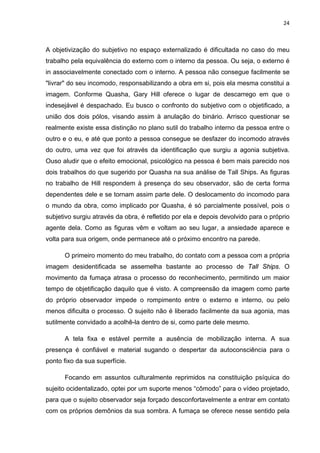24



A objetivização do subjetivo no espaço externalizado é dificultada no caso do meu
trabalho pela equivalência do externo com o interno da pessoa. Ou seja, o externo é
in associavelmente conectado com o interno. A pessoa não consegue facilmente se
"livrar" do seu incomodo, responsabilizando a obra em si, pois ela mesma constitui a
imagem. Conforme Quasha, Gary Hill oferece o lugar de descarrego em que o
indesejável é despachado. Eu busco o confronto do subjetivo com o objetificado, a
união dos dois pólos, visando assim à anulação do binário. Arrisco questionar se
realmente existe essa distinção no plano sutil do trabalho interno da pessoa entre o
outro e o eu, e até que ponto a pessoa consegue se desfazer do incomodo através
do outro, uma vez que foi através da identificação que surgiu a agonia subjetiva.
Ouso aludir que o efeito emocional, psicológico na pessoa é bem mais parecido nos
dois trabalhos do que sugerido por Quasha na sua análise de Tall Ships. As figuras
no trabalho de Hill respondem à presença do seu observador, são de certa forma
dependentes dele e se tornam assim parte dele. O deslocamento do incomodo para
o mundo da obra, como implicado por Quasha, é só parcialmente possível, pois o
subjetivo surgiu através da obra, é refletido por ela e depois devolvido para o próprio
agente dela. Como as figuras vêm e voltam ao seu lugar, a ansiedade aparece e
volta para sua origem, onde permanece até o próximo encontro na parede.

      O primeiro momento do meu trabalho, do contato com a pessoa com a própria
imagem desidentificada se assemelha bastante ao processo de Tall Ships. O
movimento da fumaça atrasa o processo do reconhecimento, permitindo um maior
tempo de objetificação daquilo que é visto. A compreensão da imagem como parte
do próprio observador impede o rompimento entre o externo e interno, ou pelo
menos dificulta o processo. O sujeito não é liberado facilmente da sua agonia, mas
sutilmente convidado a acolhê-la dentro de si, como parte dele mesmo.

      A tela fixa e estável permite a ausência de mobilização interna. A sua
presença é confiável e material sugando o despertar da autoconsciência para o
ponto fixo da sua superfície.

      Focando em assuntos culturalmente reprimidos na constituição psíquica do
sujeito ocidentalizado, optei por um suporte menos “cômodo” para o vídeo projetado,
para que o sujeito observador seja forçado desconfortavelmente a entrar em contato
com os próprios demônios da sua sombra. A fumaça se oferece nesse sentido pela
 