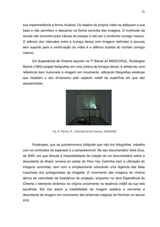 25



sua impermanência e forma mutável. Os objetos do próprio vídeo se adéquam a sua
base e não permitem o descanso na forma concreta das imagens. O incômodo da
dúvida não encontra outra válvula de escape a não ser o confronto consigo mesmo.
O silêncio dos intervalos entre a fumaça densa com imagens definidas e lacunas
sem suporte para a continuação do vídeo é o silêncio budista do contato consigo
mesmo.

        Em Experiência de Cinema exposto na 7º Bienal do MERCOSUL, Rosângela
Rennó (1962) projeta fotografias em uma cortina de fumaça densa. A artista faz uma
referência bem humorada à imagem em movimento, utilizando fotografias estáticas
que recebem o seu dinamismo pelo aspecto volátil da superfície em que são
apresentadas.




                     Fig. 8: Rennó, R., Experiência de Cinema, 2004/2005



        Rosângela, que se autodenomina fotógrafa que não tira fotografias, trabalha
com os contrastes do esperado e o compreensível. No seu documentário Vera Cruz,
de 2000, em que discute a impossibilidade da criação de um documentário sobre a
descoberta do Brasil, encena as cartas de Pero Vaz Caminha sem a utilização de
imagens concretas, sem som e simplesmente colocando uma legenda das falas
inaudíveis dos protagonistas da chegada. O movimento das imagens do cinema
deriva da velocidade da freqüência da projeção, enquanto na obra Experiência do
Cinema o elemento dinâmico se origina unicamente na essência volátil da sua tela
escolhida. Ela cria assim a instabilidade da imagem estática e reinventa a
descoberta da imagem em movimento das lanternas mágicas de Kirchner no século
XVII.
 