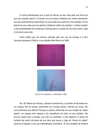 26



      A minha identificação com a obra de Rennó se deu mais pela sua forma do
que seu aspecto teórico. A fumaça une os nossos trabalhos por ambos abordarem
as suas características específicas na sua função de superfície e de projeção. Foi do
estudo do seu vídeo que me atentei à distância melhor do projetor, o melhor projetor
e das possibilidades de condensar a fumaça para a criação de uma boa cortina, apta
a funcionar como tela.

      Outra artista que me chamou atenção pelo seu uso da fumaça é a Ann
Veronica Janssens (1956) e o seu trabalho Mist Room de 1999.




                         Fig. 9 e 10: Janssens, V., Mist Room, 1999




      Na 48ª Bienal de Veneza, Janssens transformou o pavilhão de Bruxelas em
um espaço fora do tempo, preenchido por fumaça densa, colorida por luzes. Em
uma entrevista com Michel François a própria artista fala da sua criação de “super
space”, um espaço sem espaço e da importância do vazio no seu trabalho. Ela
procura aquilo que a escapa, que não se manifesta, o não palpável. A perda de
controle faz parte intrínseca da sua obra que busca a fuga da “tirania do objeto”
(tyranny of objects) e da sua materialidade controlável. “É uma questão de limiares
 